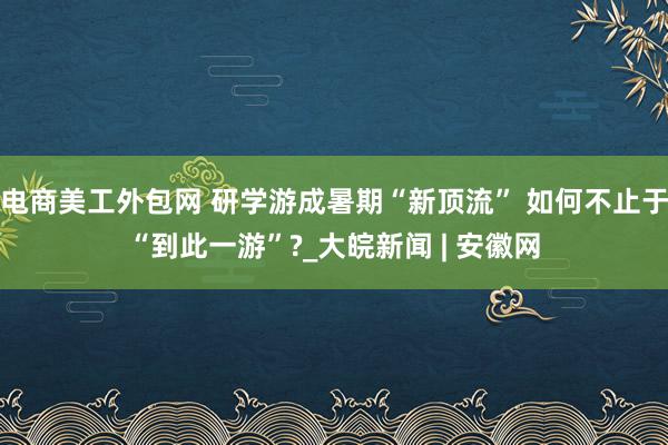 电商美工外包网 研学游成暑期“新顶流” 如何不止于“到此一游”?_大皖新闻 | 安徽网