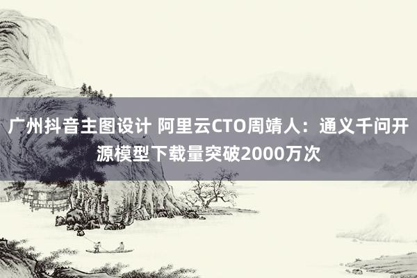 广州抖音主图设计 阿里云CTO周靖人：通义千问开源模型下载量突破2000万次