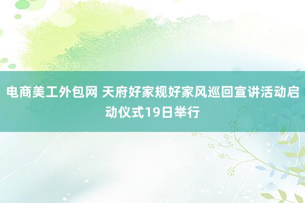 电商美工外包网 天府好家规好家风巡回宣讲活动启动仪式19日举行