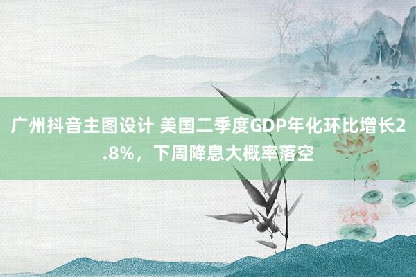 广州抖音主图设计 美国二季度GDP年化环比增长2.8%，下周降息大概率落空