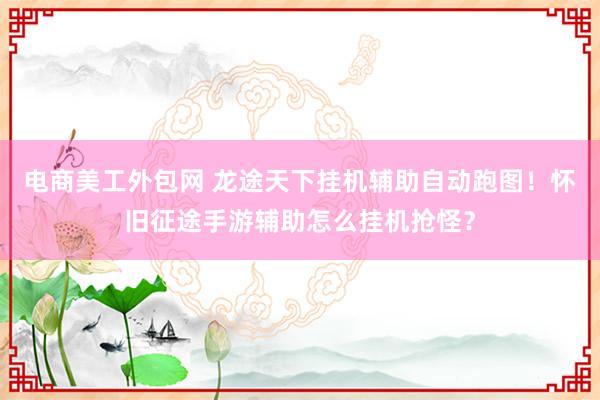 电商美工外包网 龙途天下挂机辅助自动跑图！怀旧征途手游辅助怎么挂机抢怪？