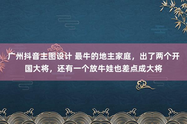 广州抖音主图设计 最牛的地主家庭，出了两个开国大将，还有一个放牛娃也差点成大将