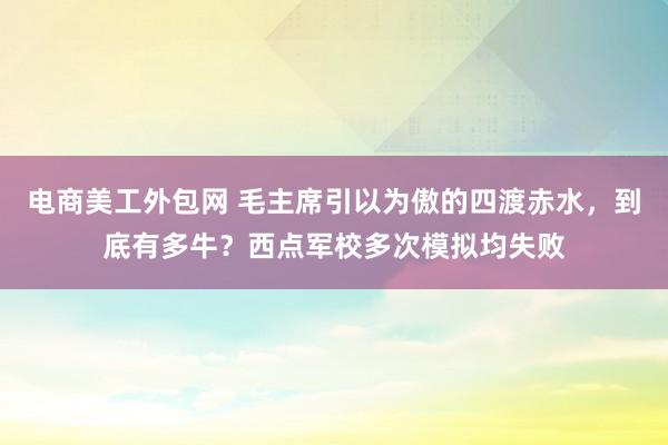 电商美工外包网 毛主席引以为傲的四渡赤水，到底有多牛？西点军校多次模拟均失败