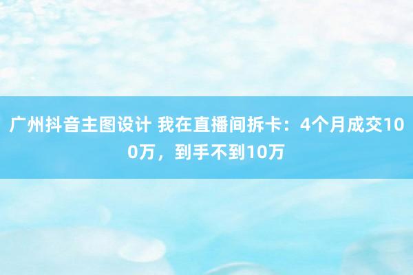 广州抖音主图设计 我在直播间拆卡：4个月成交100万，到手不到10万