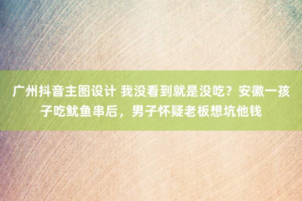 广州抖音主图设计 我没看到就是没吃？安徽一孩子吃鱿鱼串后，男子怀疑老板想坑他钱