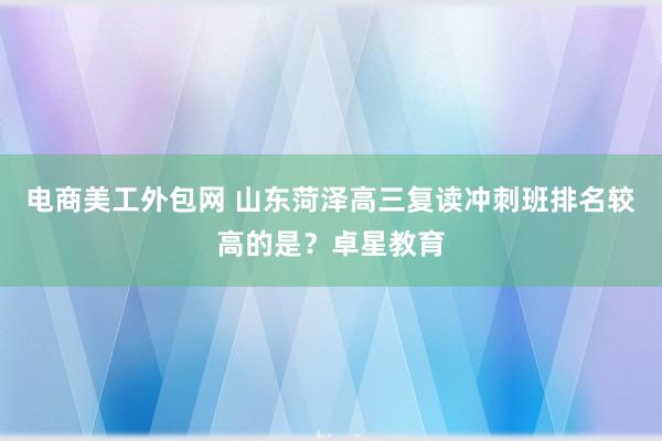 电商美工外包网 山东菏泽高三复读冲刺班排名较高的是？卓星教育