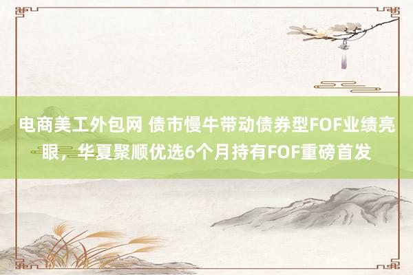 电商美工外包网 债市慢牛带动债券型FOF业绩亮眼，华夏聚顺优选6个月持有FOF重磅首发