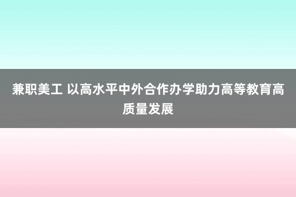 兼职美工 以高水平中外合作办学助力高等教育高质量发展