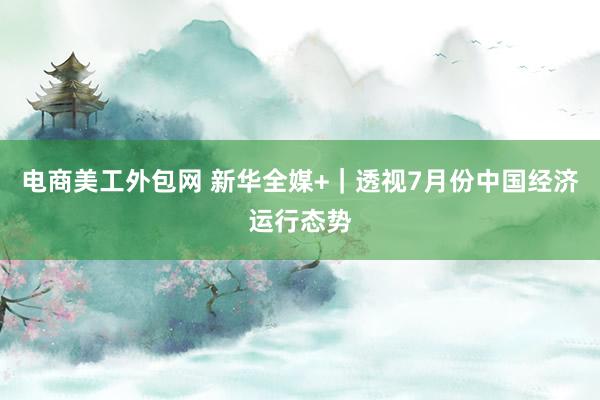 电商美工外包网 新华全媒+｜透视7月份中国经济运行态势