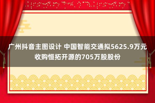 广州抖音主图设计 中国智能交通拟5625.9万元收购恒拓开源的705万股股份