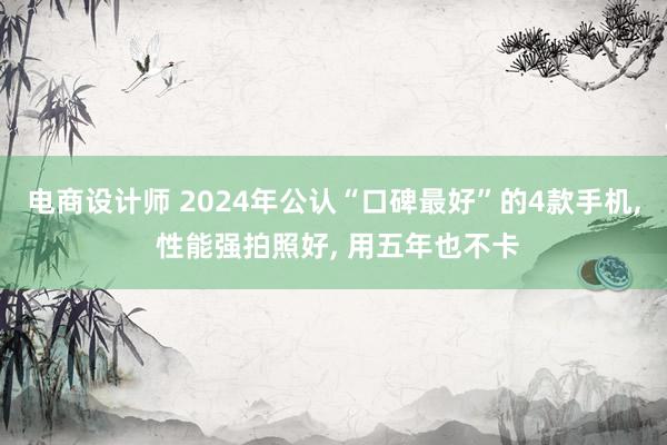 电商设计师 2024年公认“口碑最好”的4款手机, 性能强拍照好, 用五年也不卡