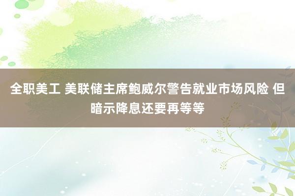 全职美工 美联储主席鲍威尔警告就业市场风险 但暗示降息还要再等等