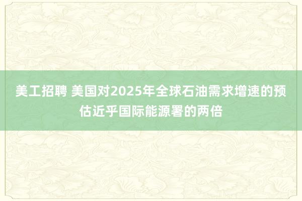 美工招聘 美国对2025年全球石油需求增速的预估近乎国际能源署的两倍