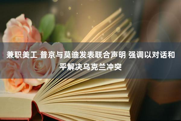 兼职美工 普京与莫迪发表联合声明 强调以对话和平解决乌克兰冲突