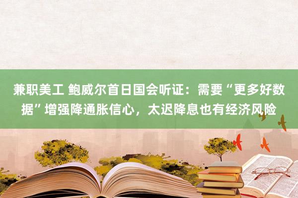 兼职美工 鲍威尔首日国会听证：需要“更多好数据”增强降通胀信心，太迟降息也有经济风险