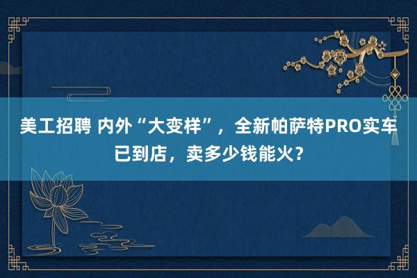 美工招聘 内外“大变样”，全新帕萨特PRO实车已到店，卖多少钱能火？