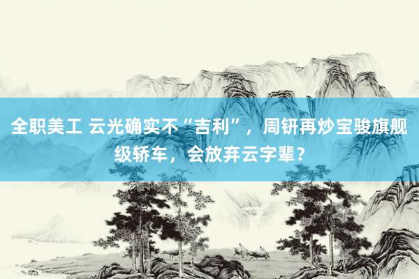 全职美工 云光确实不“吉利”，周钘再炒宝骏旗舰级轿车，会放弃云字辈？