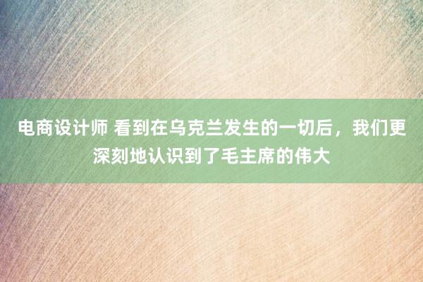 电商设计师 看到在乌克兰发生的一切后，我们更深刻地认识到了毛主席的伟大