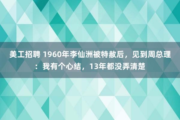 美工招聘 1960年李仙洲被特赦后，见到周总理：我有个心结，13年都没弄清楚