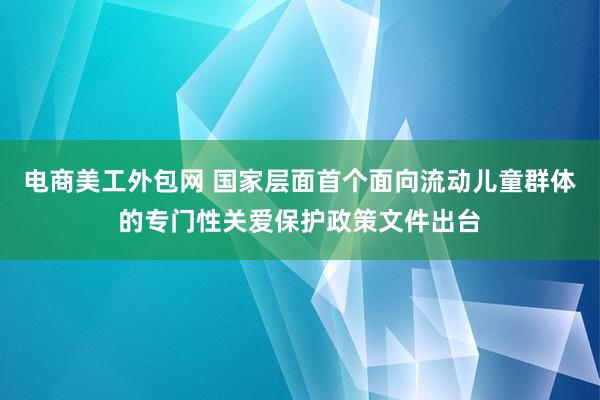 电商美工外包网 国家层面首个面向流动儿童群体的专门性关爱保护政策文件出台