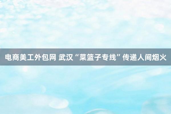 电商美工外包网 武汉“菜篮子专线”传递人间烟火