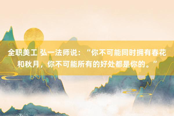 全职美工 弘一法师说：“你不可能同时拥有春花和秋月，你不可能所有的好处都是你的。”