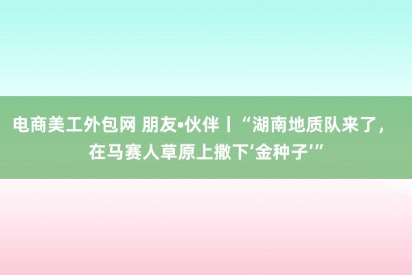 电商美工外包网 朋友•伙伴丨“湖南地质队来了， 在马赛人草原上撒下‘金种子’”